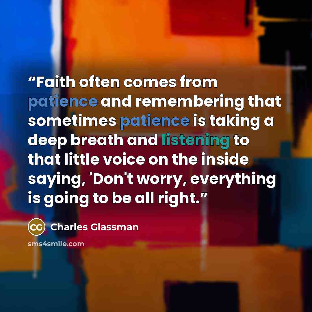 “Faith often comes from patience and remembering that sometimes patience is taking a deep breath and listening to that little voice on the inside saying, 'Don't worry, everything is going to be all right.” quote by Charles Glassman