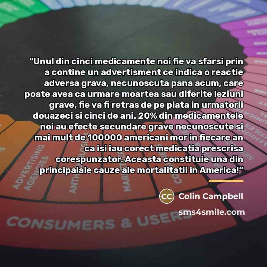“Unul din cinci medicamente noi fie va sfarsi prin a contine un advertisment ce indica o reactie adversa grava, necunoscuta pana acum, care poate avea ca urmare moartea sau diferite leziuni grave, fie va fi retras de pe piata in urmatorii douazeci si cinci de ani. 20% din medicamentele noi au…” quote by Colin Campbell
