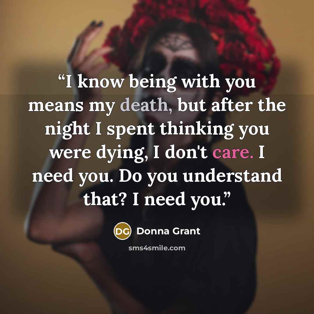 “I know being with you means my death, but after the night I spent thinking you were dying, I don't care. I need you. Do you understand that? I need you.” quote by Donna Grant