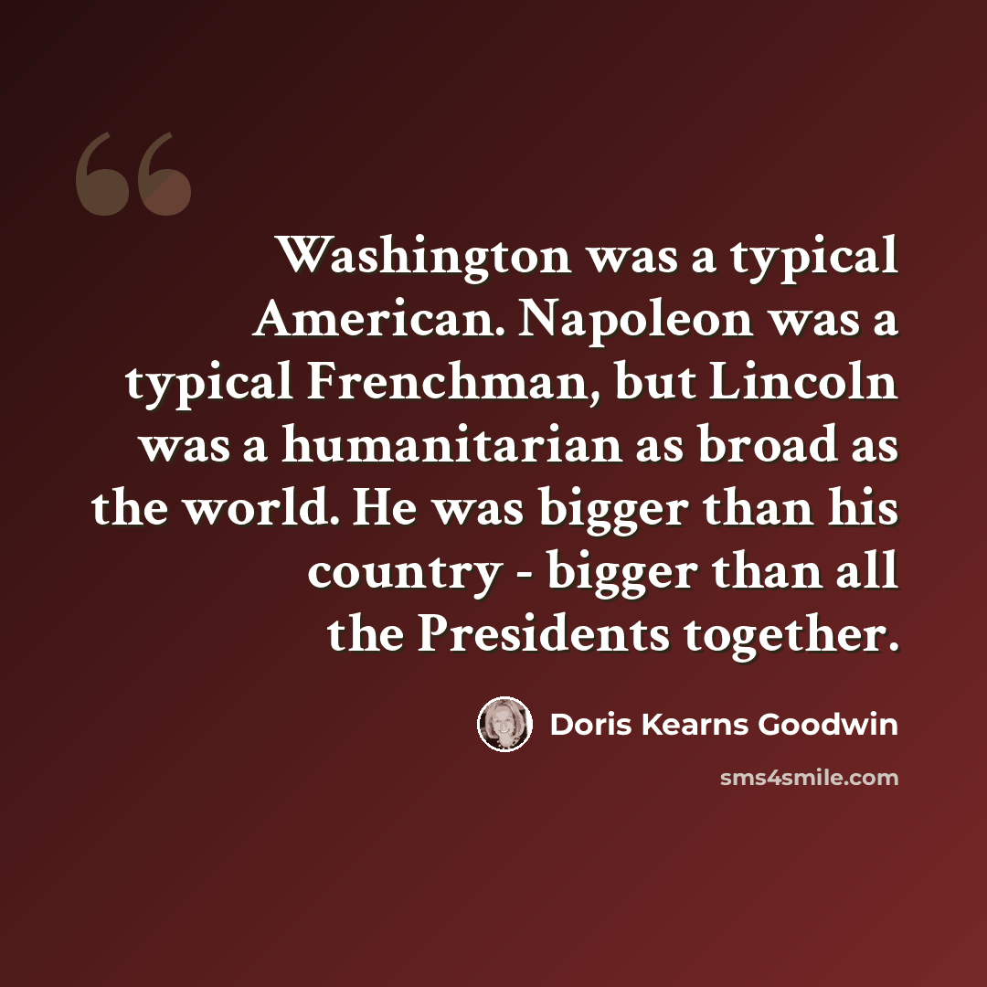 “Washington was a typical American. Napoleon was a typical Frenchman, but Lincoln was a humanitarian as broad as the world. He was bigger than his country - bigger than all the Presidents together.” quote by Doris Kearns Goodwin