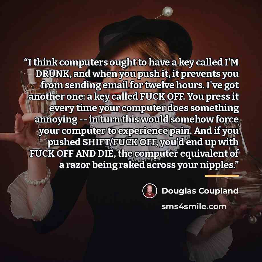 “I think computers ought to have a key called I'M DRUNK, and when you push it, it prevents you from sending email for twelve hours. I've got another one: a key called FUCK OFF. You press it every time your computer does something annoying -- in turn this would somehow force your computer to…” quote by Douglas Coupland