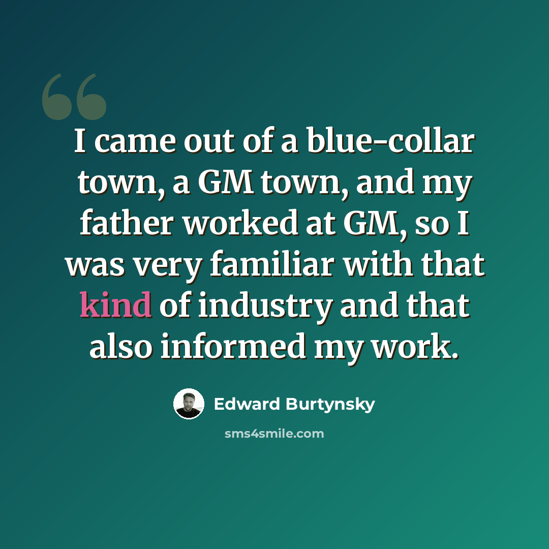 “I came out of a blue-collar town, a GM town, and my father worked at GM, so I was very familiar with that kind of industry and that also informed my work.” quote by Edward Burtynsky