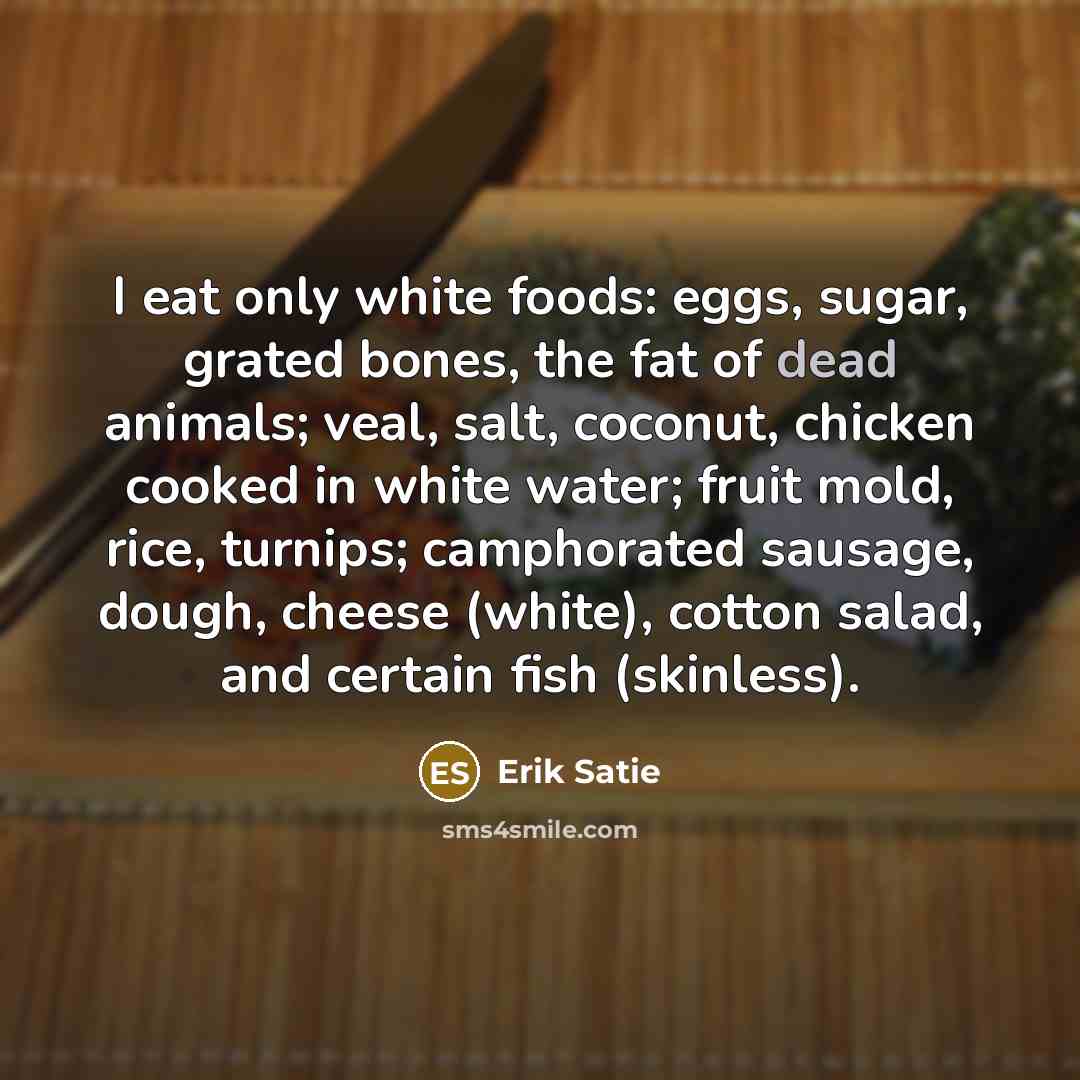 “I eat only white foods: eggs, sugar, grated bones, the fat of dead animals; veal, salt, coconut, chicken cooked in white water; fruit mold, rice, turnips; camphorated sausage, dough, cheese (white), cotton salad, and certain fish (skinless).” quote by Erik Satie