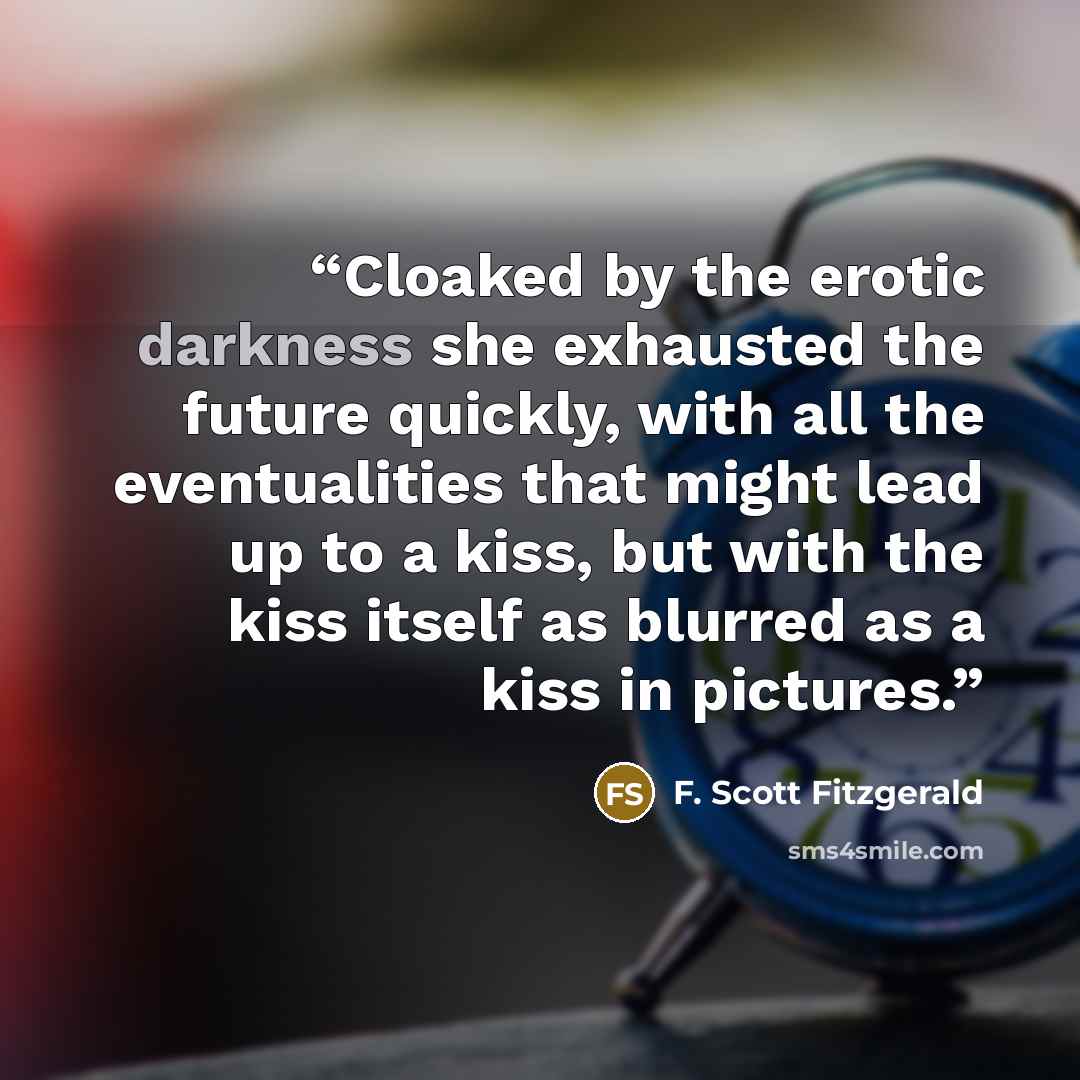 “Cloaked by the erotic darkness she exhausted the future quickly, with all the eventualities that might lead up to a kiss, but with the kiss itself as blurred as a kiss in pictures.” quote by F. Scott Fitzgerald