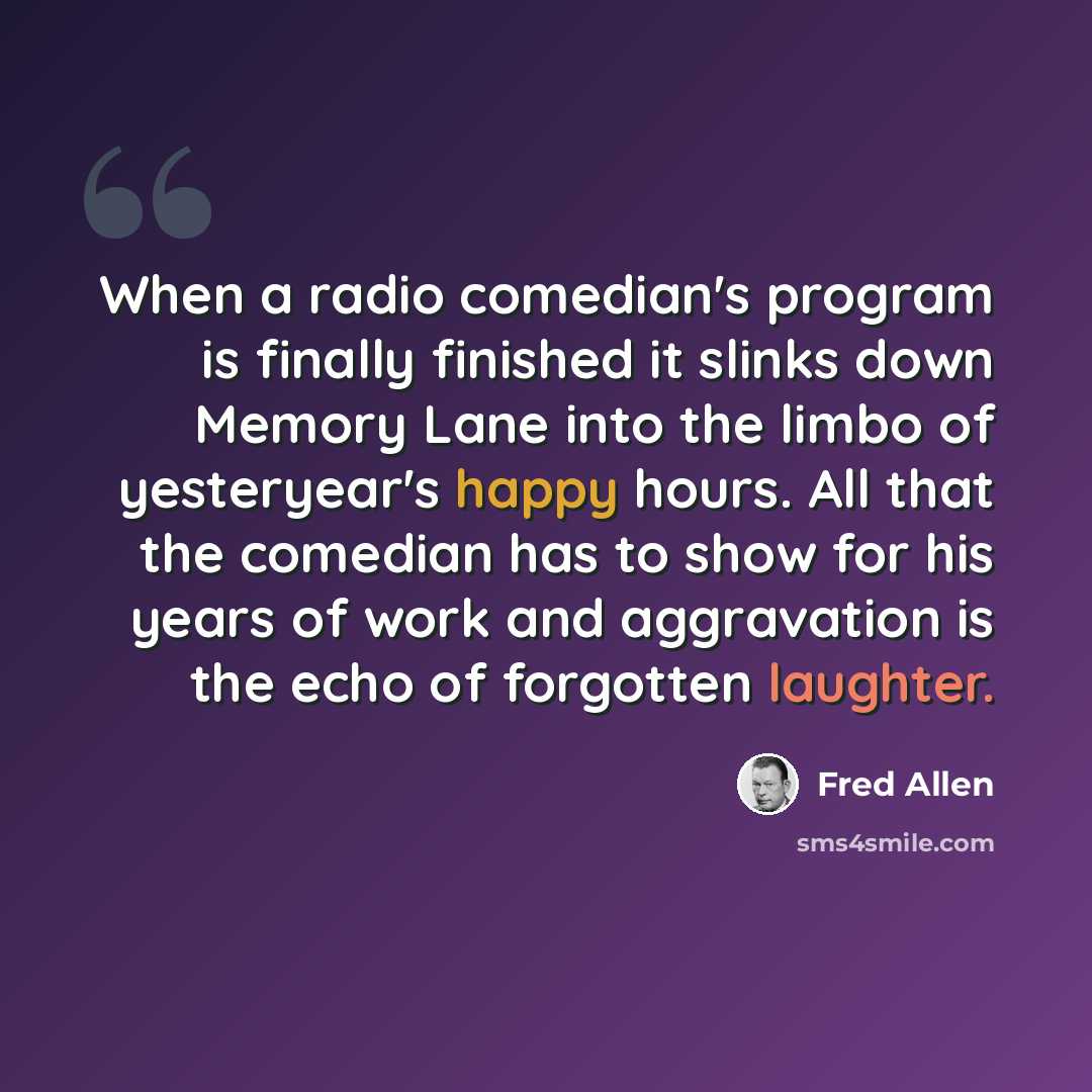 “When a radio comedian's program is finally finished it slinks down Memory Lane into the limbo of yesteryear's happy hours. All that the comedian has to show for his years of work and aggravation is the echo of forgotten laughter.” quote by Fred Allen