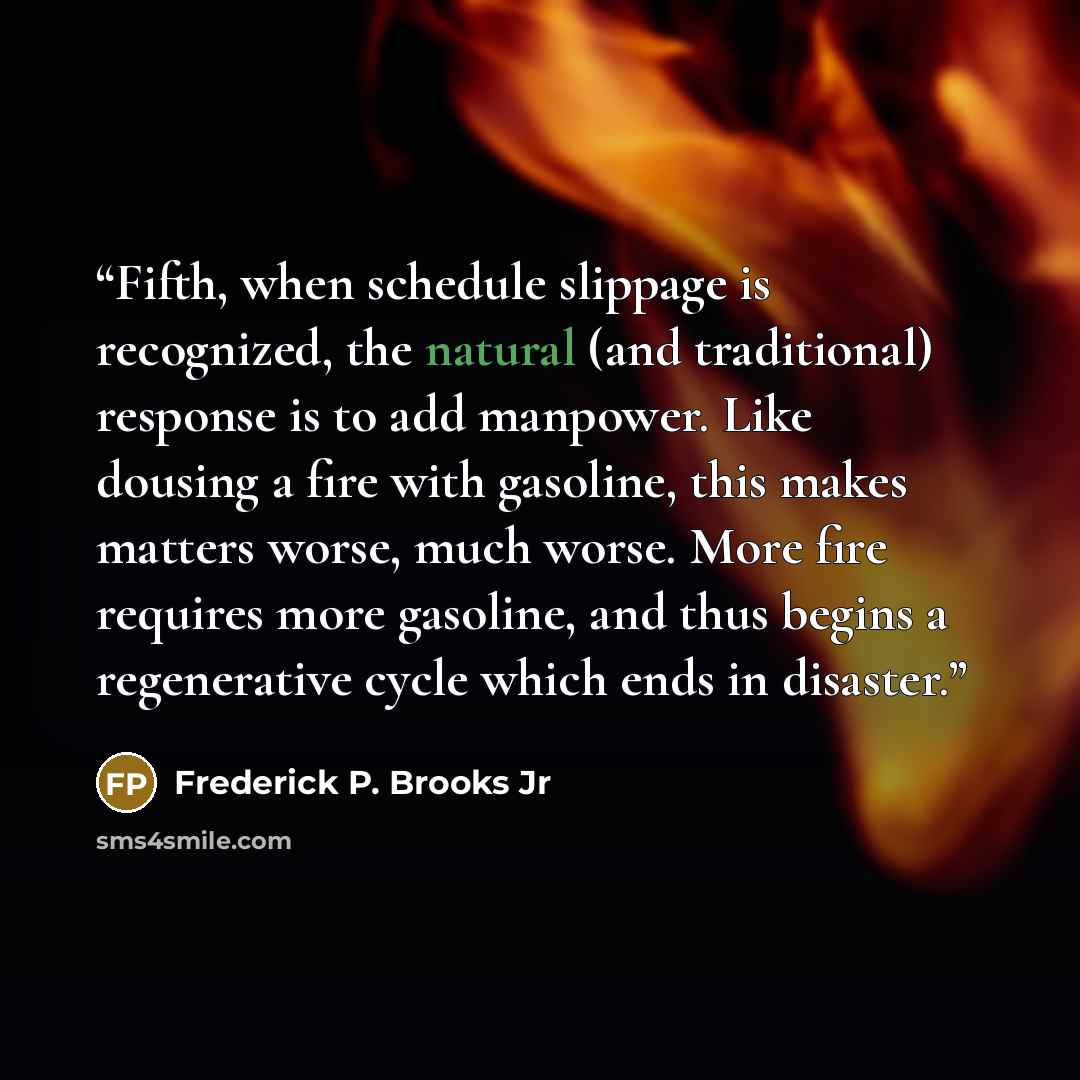 “Fifth, when schedule slippage is recognized, the natural (and traditional) response is to add manpower. Like dousing a fire with gasoline, this makes matters worse, much worse. More fire requires more gasoline, and thus begins a regenerative cycle which ends in disaster.” quote by Frederick P. Brooks Jr