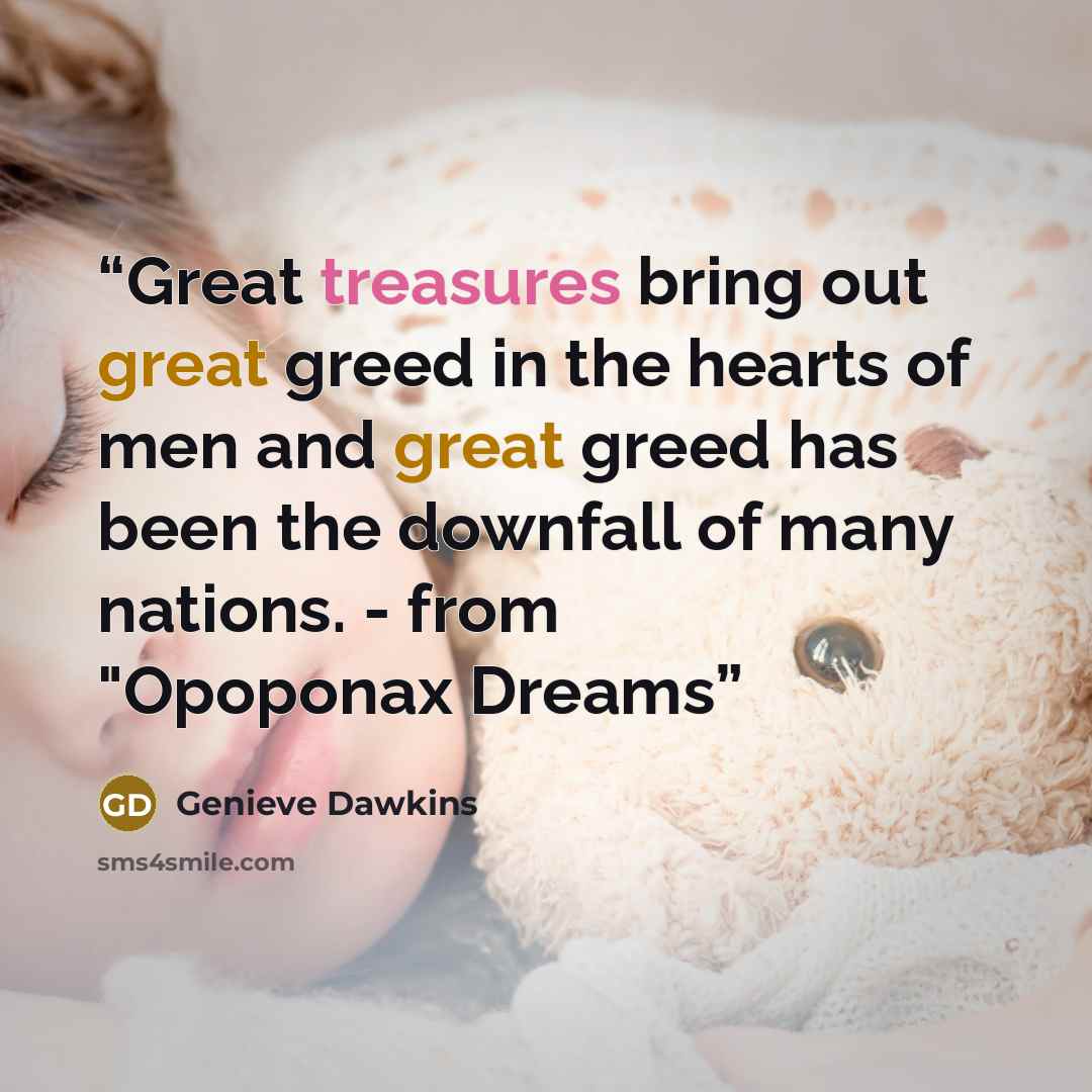 “Great treasures bring out great greed in the hearts of men and great greed has been the downfall of many nations. - from "Opoponax Dreams” quote by Genieve Dawkins