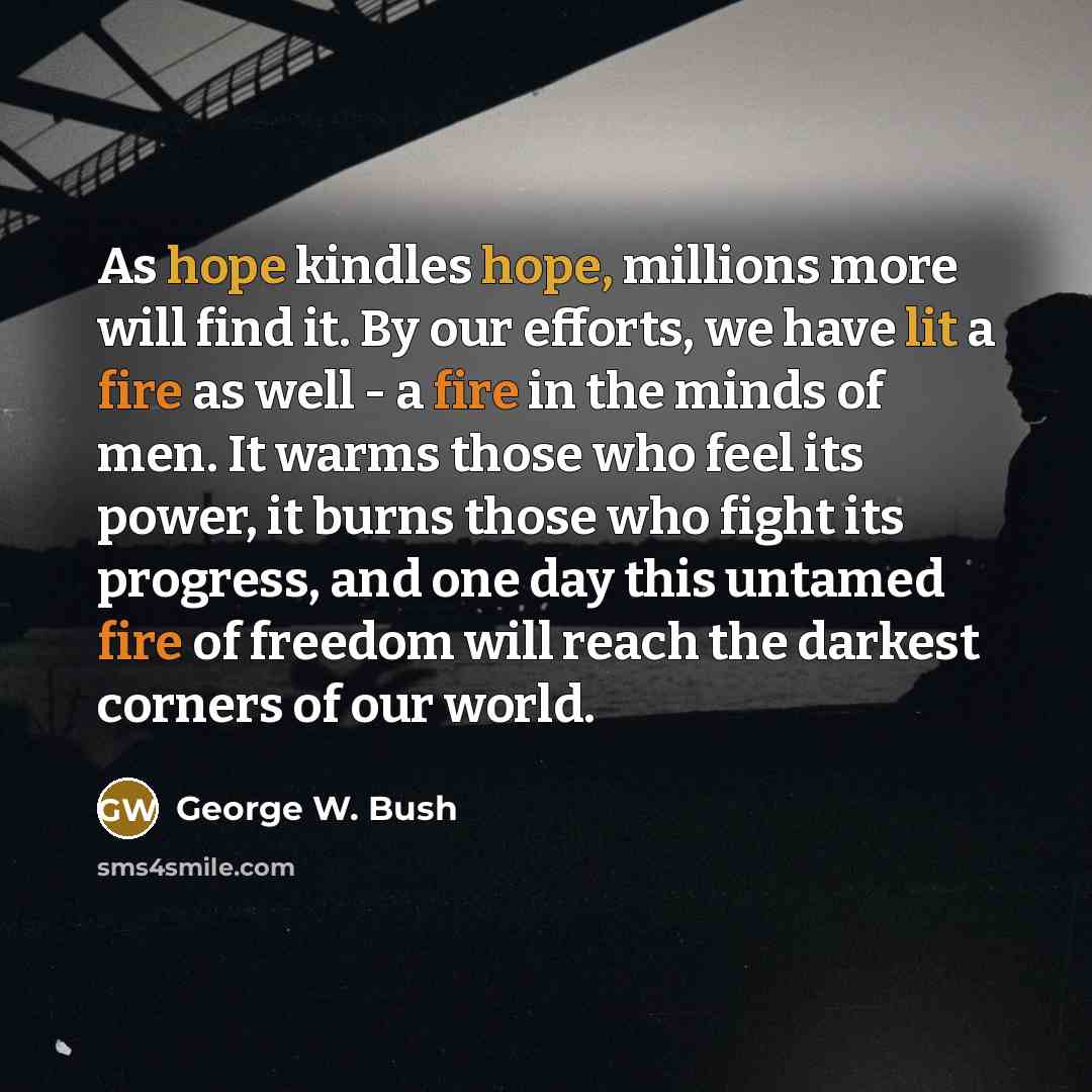 “As hope kindles hope, millions more will find it. By our efforts, we have lit a fire as well - a fire in the minds of men. It warms those who feel its power, it burns those who fight its progress, and one day this untamed fire of freedom will reach the darkest corners of our world.” quote by George W. Bush