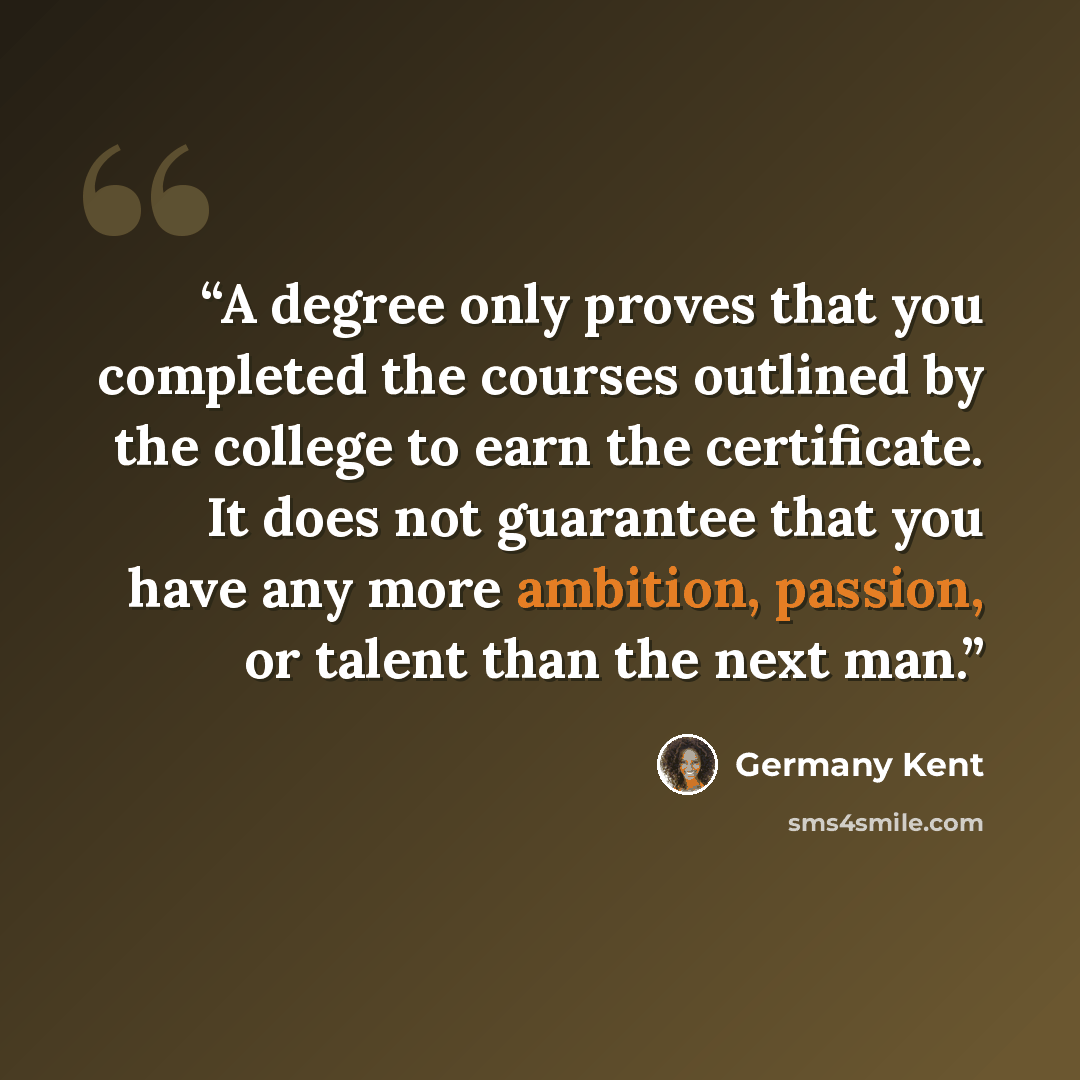 “A degree only proves that you completed the courses outlined by the college to earn the certificate. It does not guarantee that you have any more ambition, passion, or talent than the next man.” quote by Germany Kent