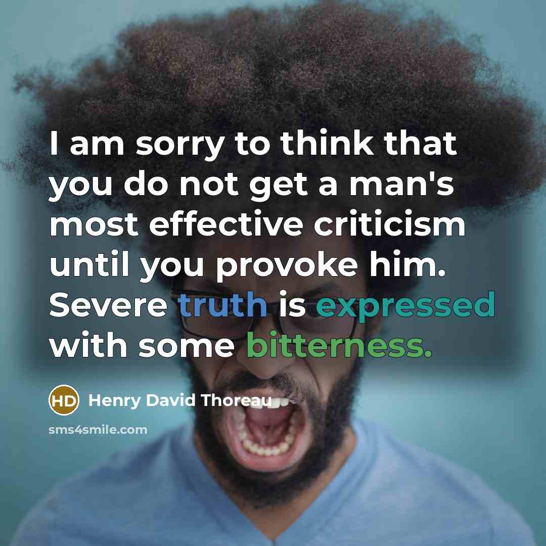 “I am sorry to think that you do not get a man's most effective criticism until you provoke him. Severe truth is expressed with some bitterness.” quote by Henry David Thoreau