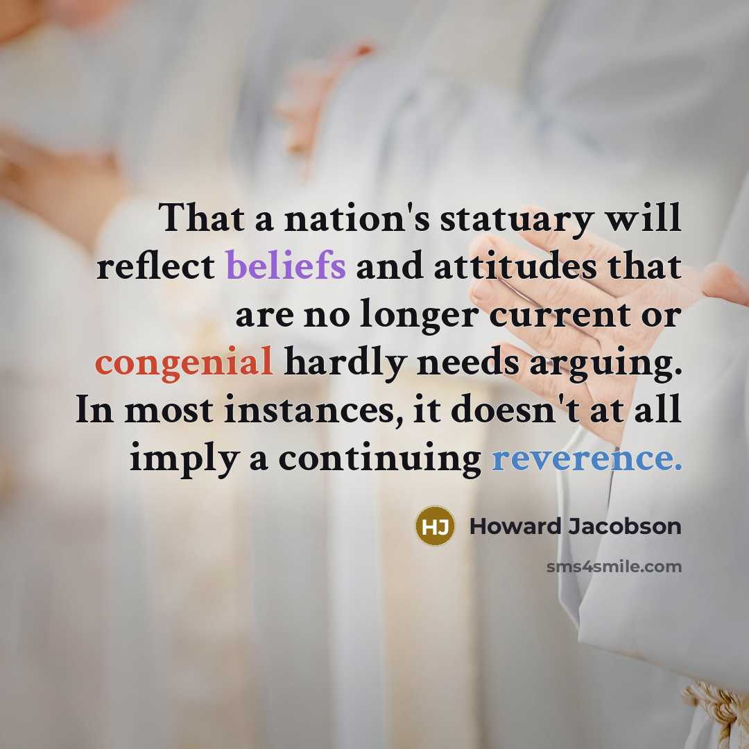“That a nation's statuary will reflect beliefs and attitudes that are no longer current or congenial hardly needs arguing. In most instances, it doesn't at all imply a continuing reverence.” quote by Howard Jacobson