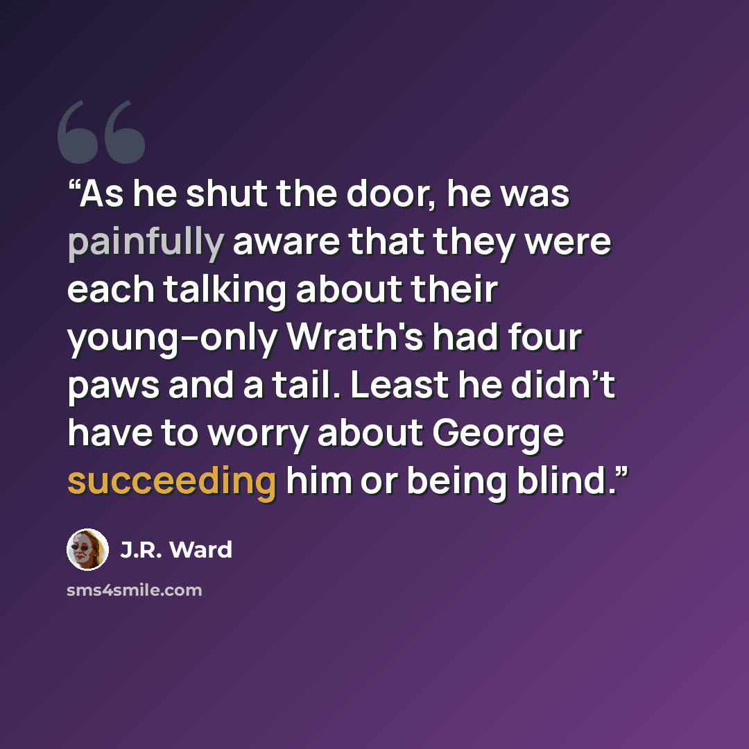 “As he shut the door, he was painfully aware that they were each talking about their young--only Wrath's had four paws and a tail. Least he didn't have to worry about George succeeding him or being blind.” quote by J.R. Ward