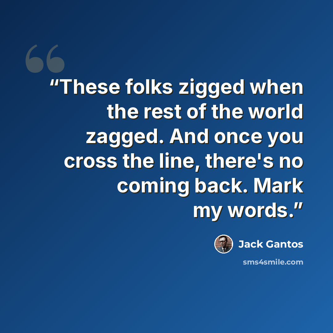“These folks zigged when the rest of the world zagged. And once you cross the line, there's no coming back. Mark my words.” quote by Jack Gantos