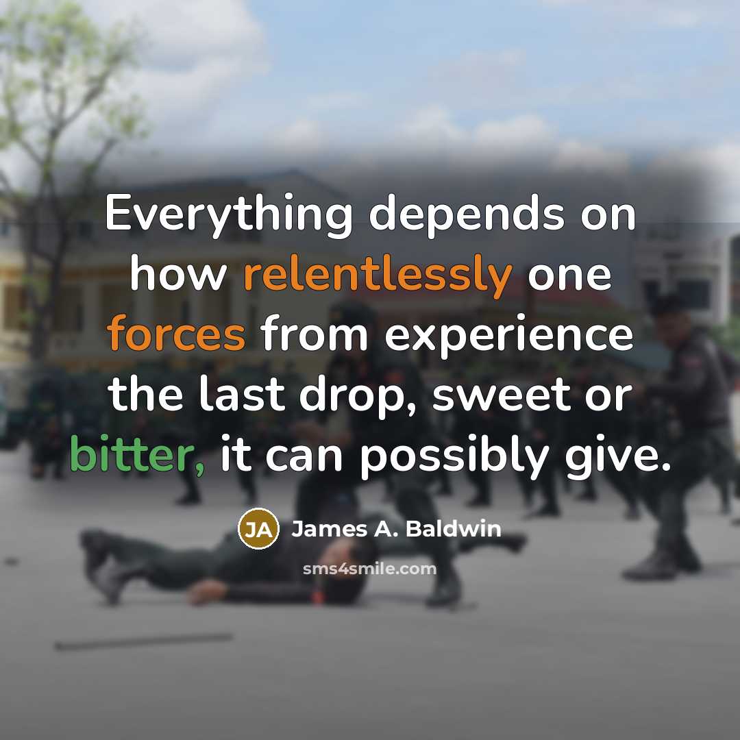 “Everything depends on how relentlessly one forces from experience the last drop, sweet or bitter, it can possibly give.” quote by James A. Baldwin