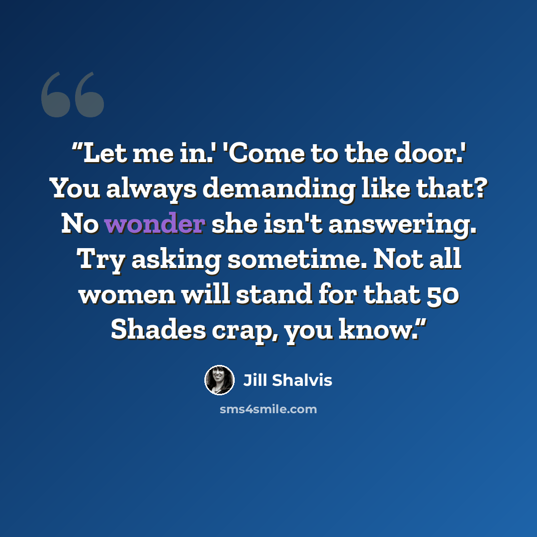“Let me in.' 'Come to the door.' You always demanding like that? No wonder she isn't answering. Try asking sometime. Not all women will stand for that 50 Shades crap, you know.” quote by Jill Shalvis