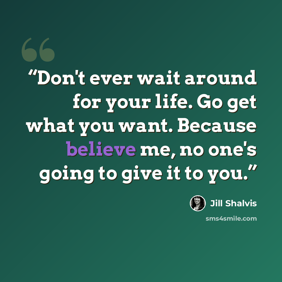 “Don't ever wait around for your life. Go get what you want. Because believe me, no one's going to give it to you.” quote by Jill Shalvis