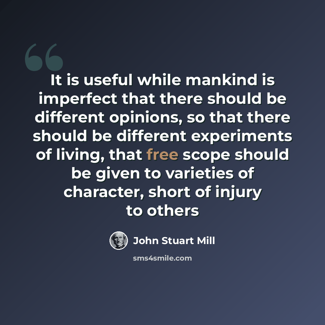 “It is useful while mankind is imperfect that there should be different opinions, so that there should be different experiments of living, that free scope should be given to varieties of character, short of injury to others” quote by John Stuart Mill
