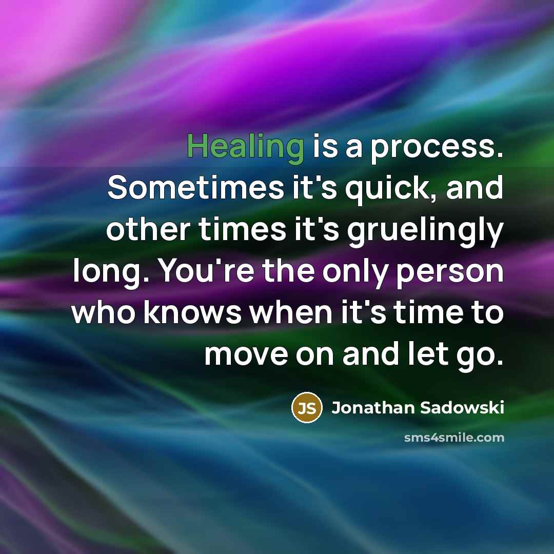 “Healing is a process. Sometimes it's quick, and other times it's gruelingly long. You're the only person who knows when it's time to move on and let go.” quote by Jonathan Sadowski
