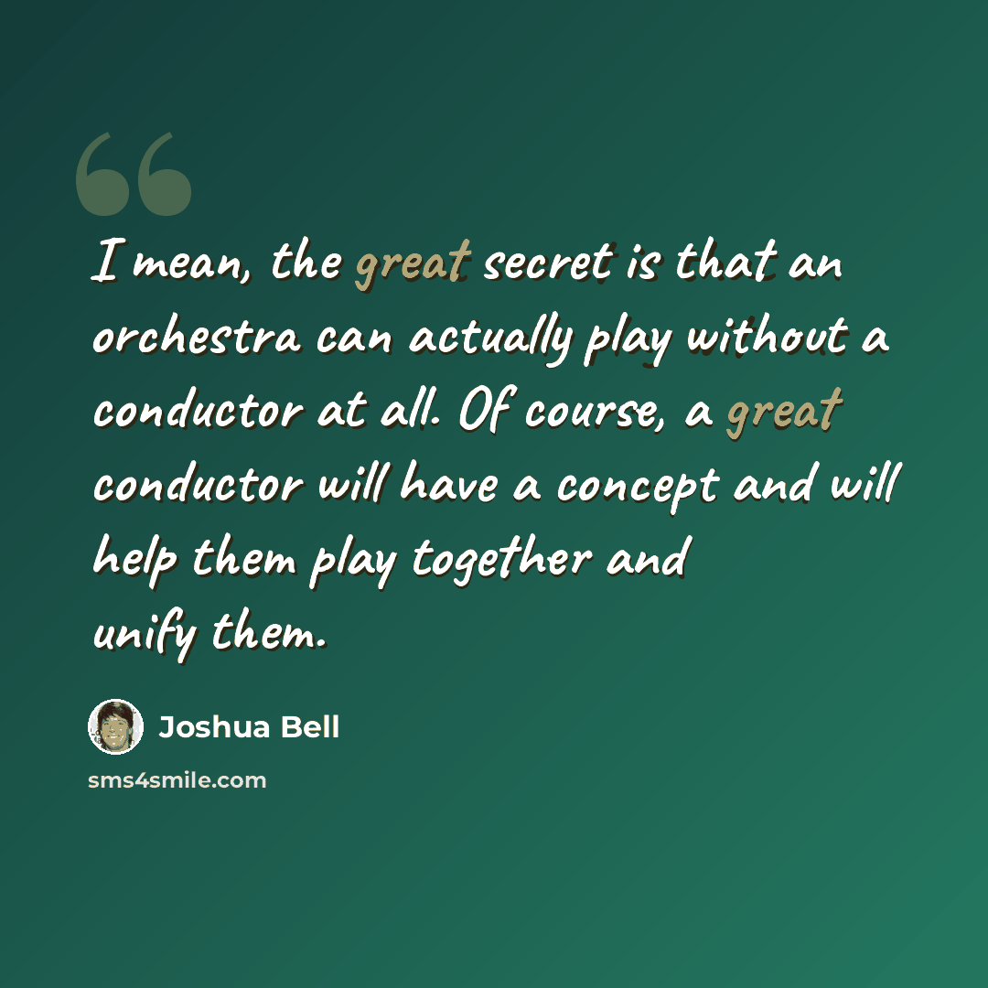 “I mean, the great secret is that an orchestra can actually play without a conductor at all. Of course, a great conductor will have a concept and will help them play together and unify them.” quote by Joshua Bell
