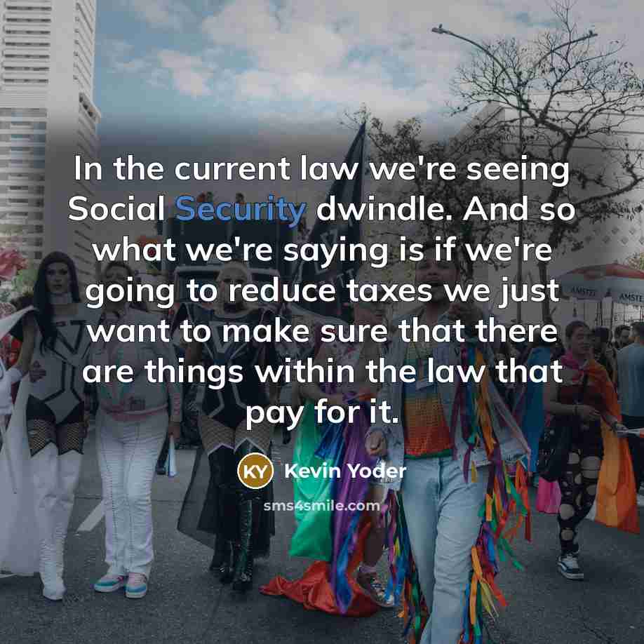 “In the current law we're seeing Social Security dwindle. And so what we're saying is if we're going to reduce taxes we just want to make sure that there are things within the law that pay for it.” quote by Kevin Yoder