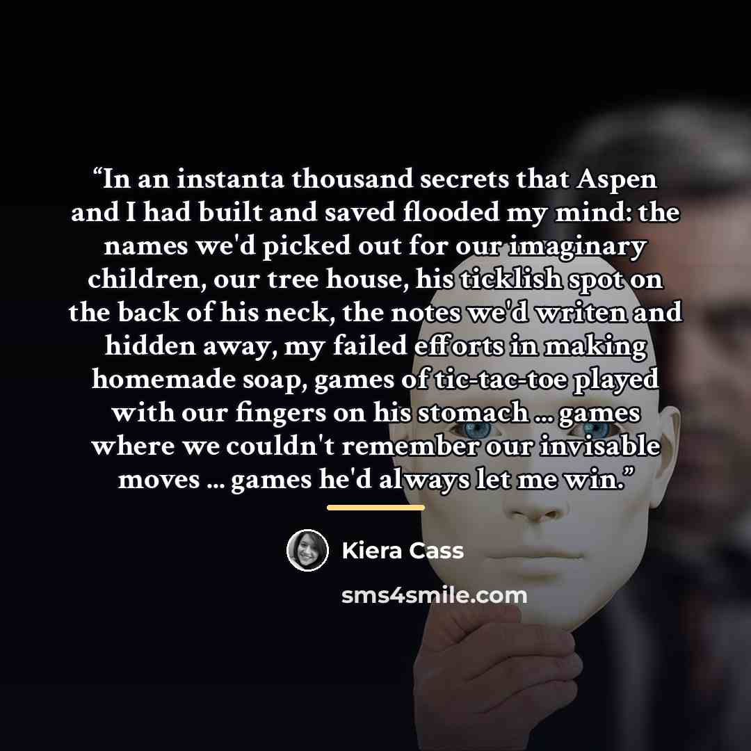 “In an instanta thousand secrets that Aspen and I had built and saved flooded my mind: the names we'd picked out for our imaginary children, our tree house, his ticklish spot on the back of his neck, the notes we'd writen and hidden away, my failed efforts in making homemade soap, games of…” quote by Kiera Cass