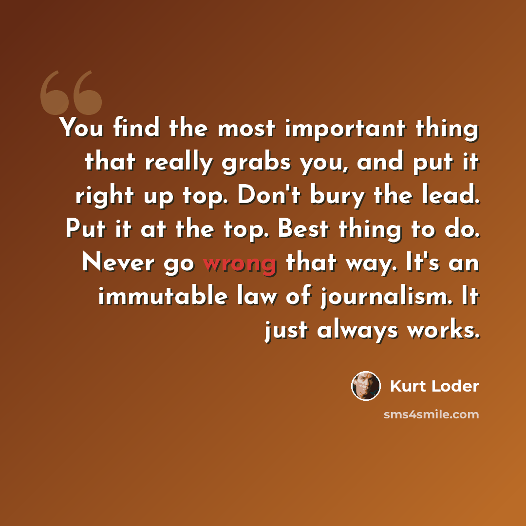 “You find the most important thing that really grabs you, and put it right up top. Don't bury the lead. Put it at the top. Best thing to do. Never go wrong that way. It's an immutable law of journalism. It just always works.” quote by Kurt Loder