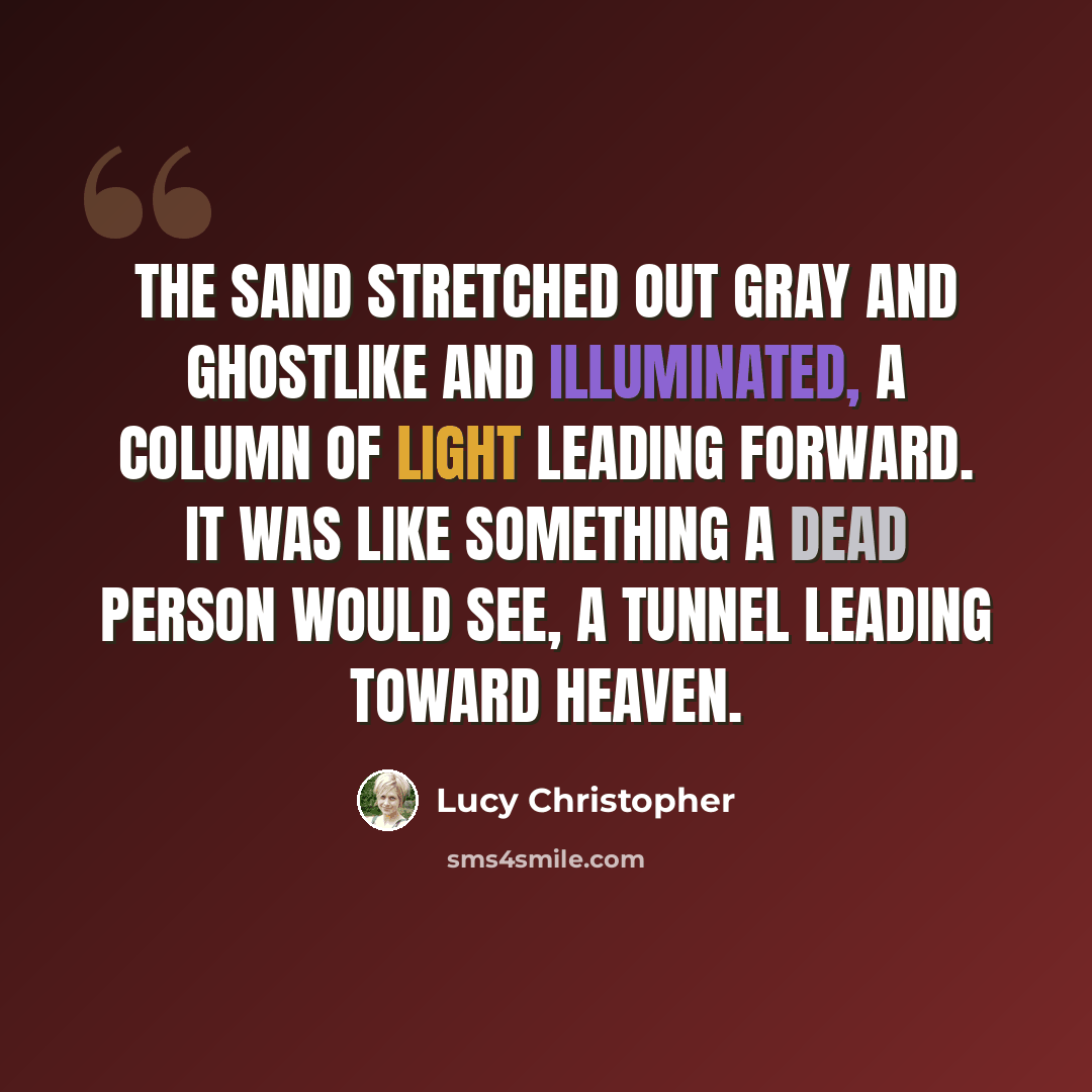 “The sand stretched out gray and ghostlike and illuminated, a column of light leading forward. It was like something a dead person would see, a tunnel leading toward heaven.” quote by Lucy Christopher