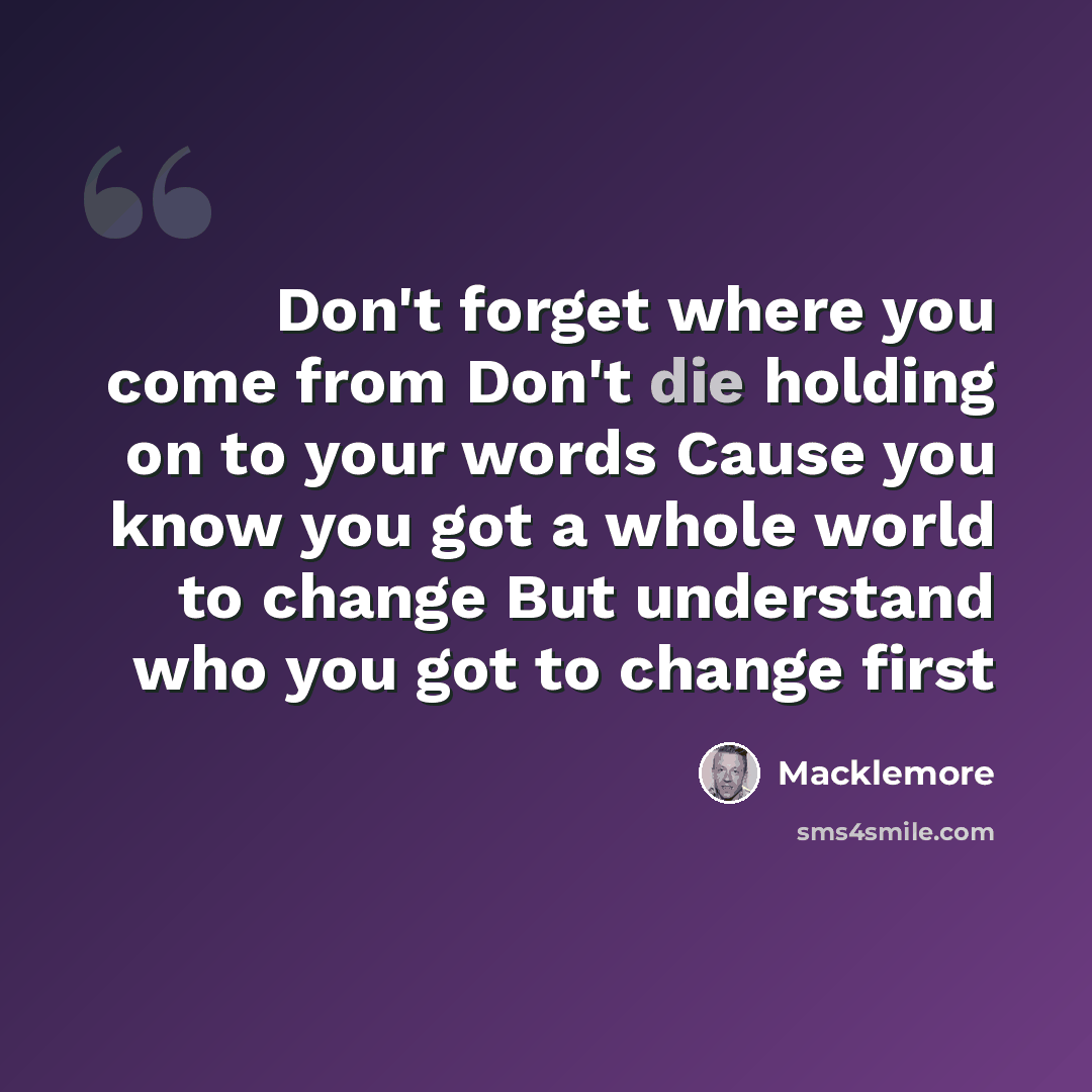 “Don't forget where you come from Don't die holding on to your words Cause you know you got a whole world to change But understand who you got to change first” quote by Macklemore