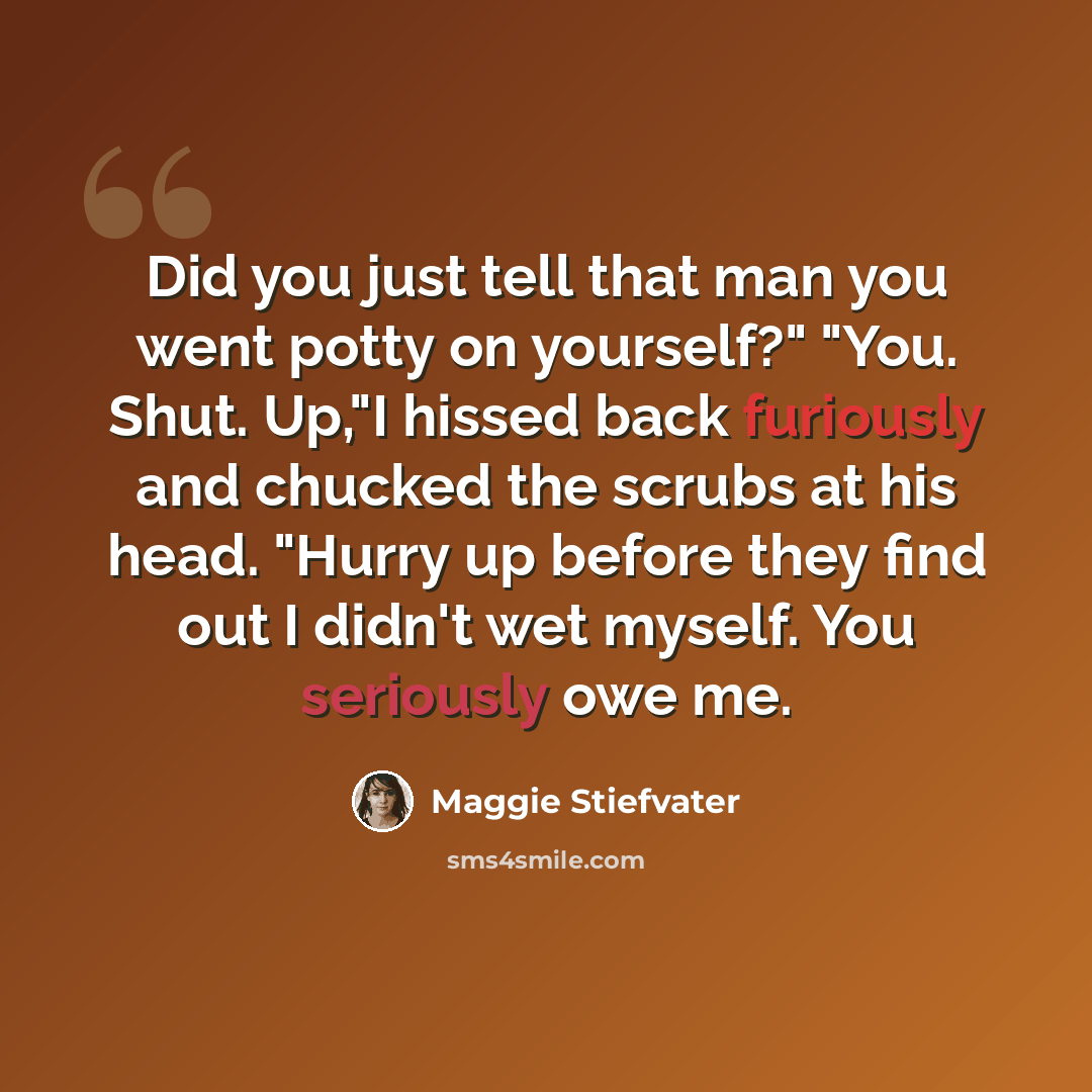 “Did you just tell that man you went potty on yourself?" "You. Shut. Up,"I hissed back furiously and chucked the scrubs at his head. "Hurry up before they find out I didn't wet myself. You seriously owe me.” quote by Maggie Stiefvater