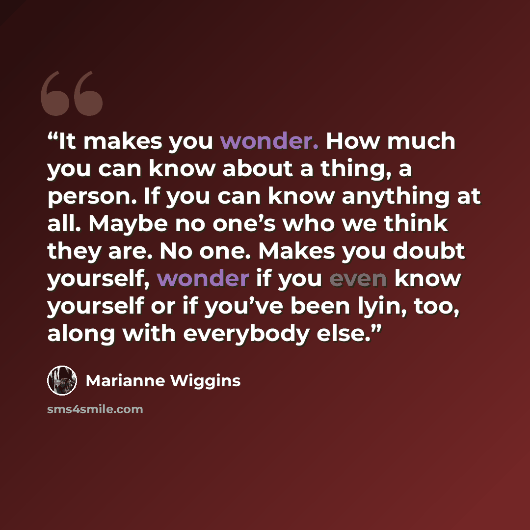 “It makes you wonder. How much you can know about a thing, a person. If you can know anything at all. Maybe no one’s who we think they are. No one. Makes you doubt yourself, wonder if you even know yourself or if you’ve been lyin, too, along with everybody else.” quote by Marianne Wiggins