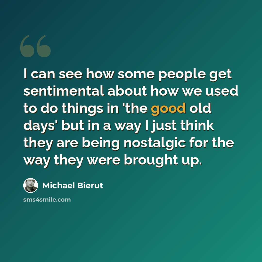 “I can see how some people get sentimental about how we used to do things in 'the good old days' but in a way I just think they are being nostalgic for the way they were brought up.” quote by Michael Bierut