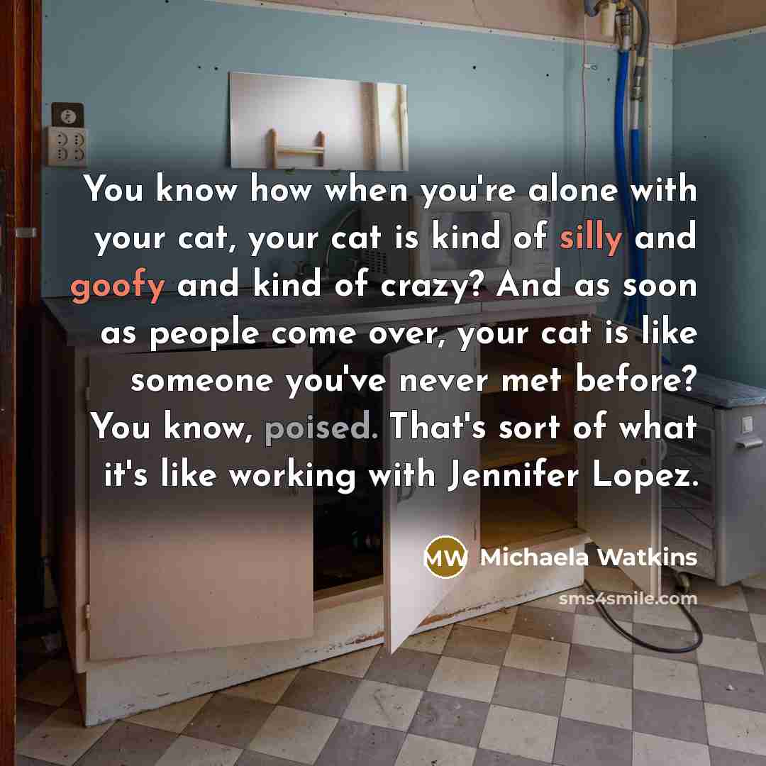 “You know how when you're alone with your cat, your cat is kind of silly and goofy and kind of crazy? And as soon as people come over, your cat is like someone you've never met before? You know, poised. That's sort of what it's like working with Jennifer Lopez.” quote by Michaela Watkins