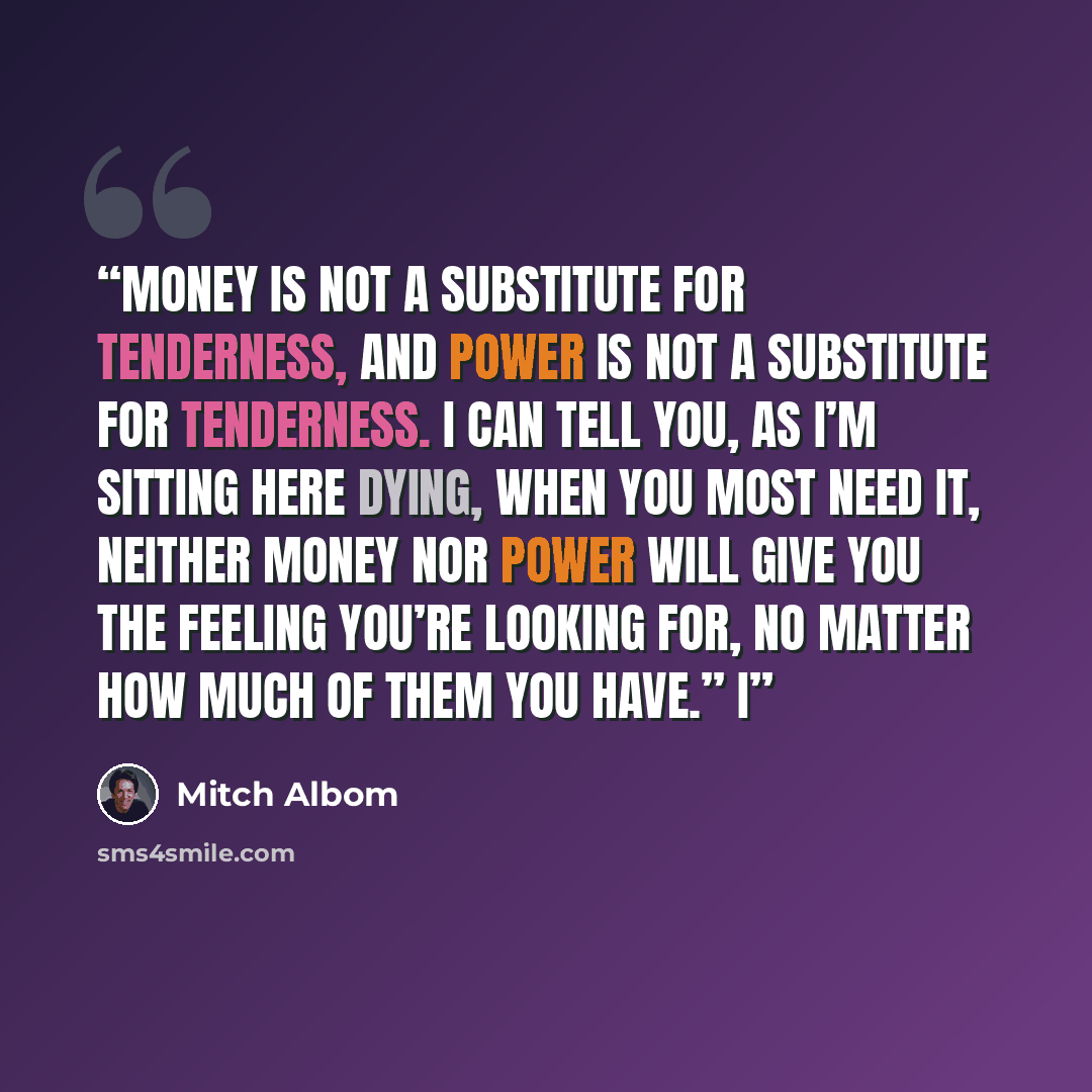 “Money is not a substitute for tenderness, and power is not a substitute for tenderness. I can tell you, as I’m sitting here dying, when you most need it, neither money nor power will give you the feeling you’re looking for, no matter how much of them you have.” I” quote by Mitch Albom