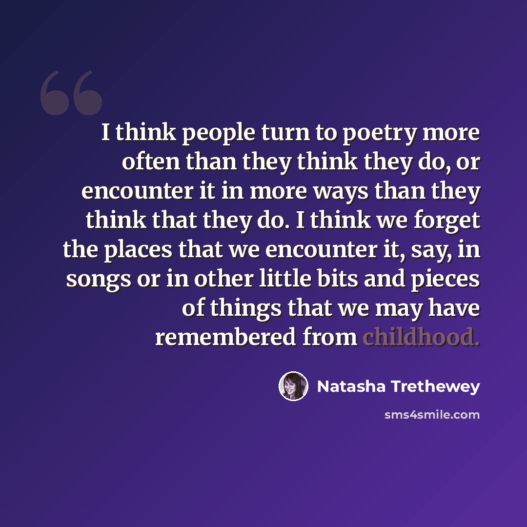 “I think people turn to poetry more often than they think they do, or encounter it in more ways than they think that they do. I think we forget the places that we encounter it, say, in songs or in other little bits and pieces of things that we may have remembered from childhood.” quote by Natasha Trethewey