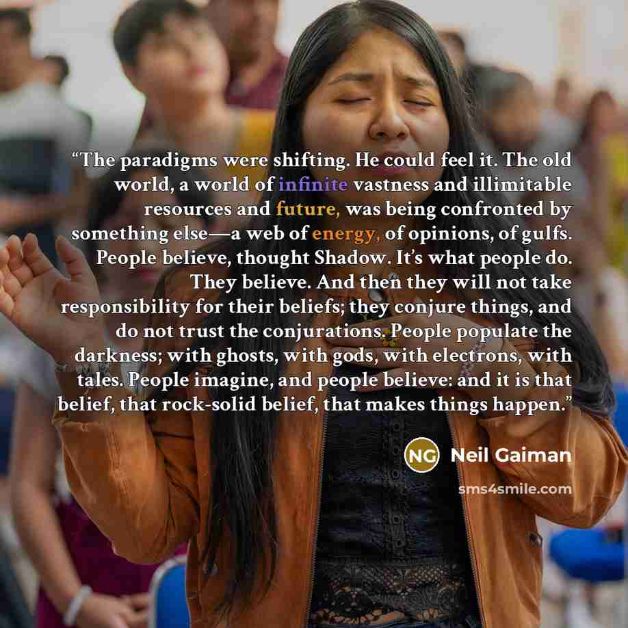 “The paradigms were shifting. He could feel it. The old world, a world of infinite vastness and illimitable resources and future, was being confronted by something else—a web of energy, of opinions, of gulfs. People believe, thought Shadow. It’s what people do. They believe. And then they will not…” quote by Neil Gaiman