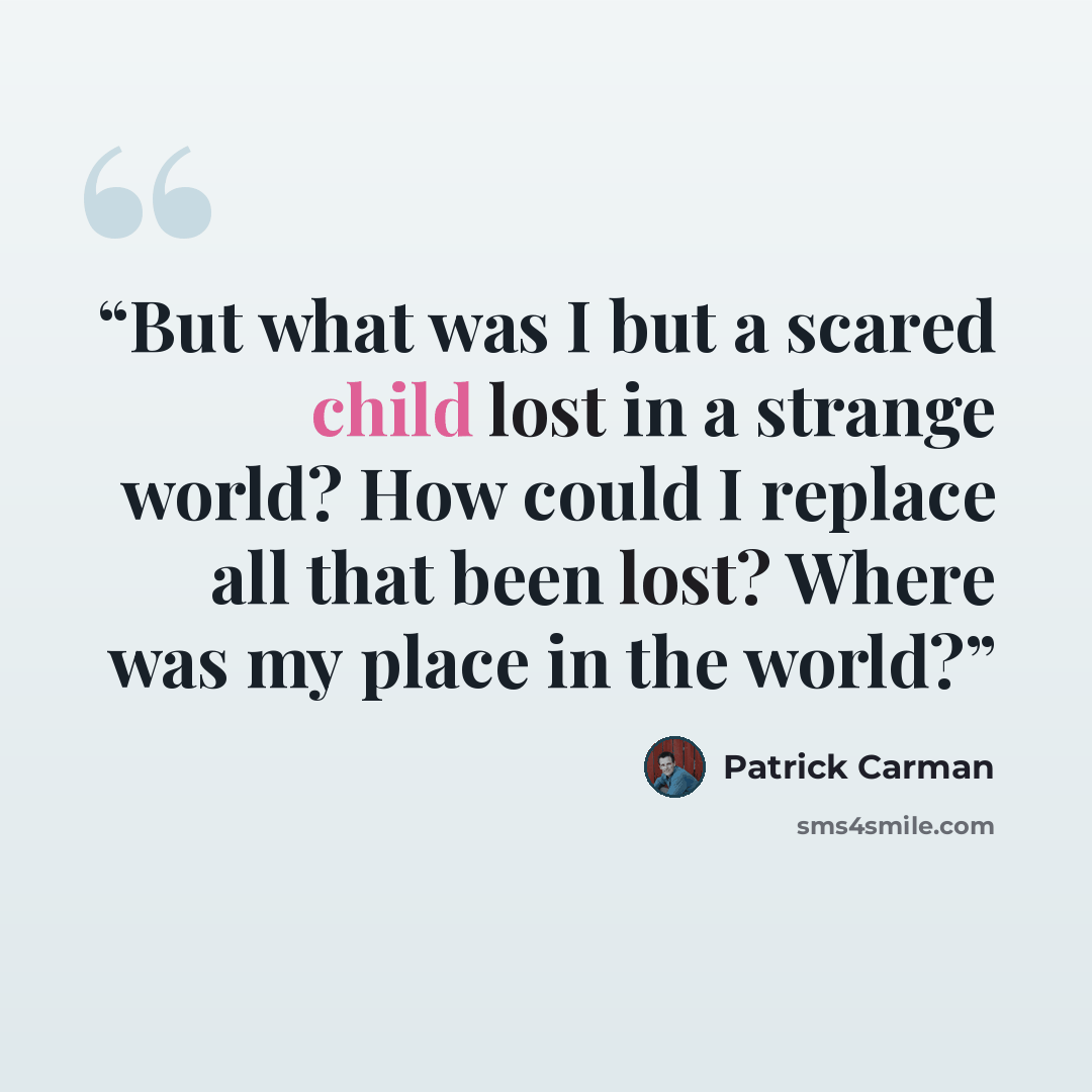 “But what was I but a scared child lost in a strange world? How could I replace all that been lost? Where was my place in the world?” quote by Patrick Carman
