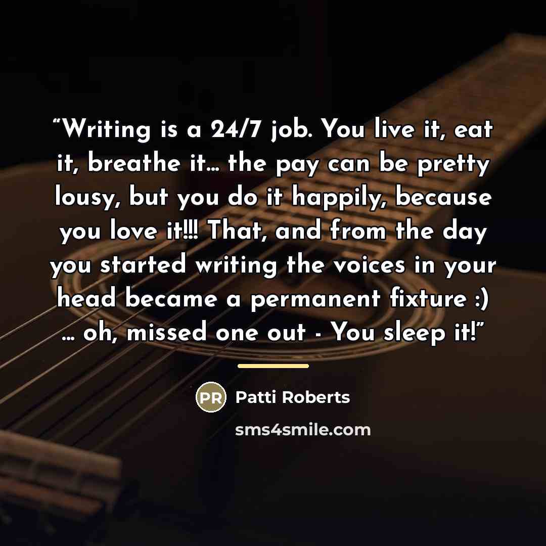 “Writing is a 24/7 job. You live it, eat it, breathe it... the pay can be pretty lousy, but you do it happily, because you love it!!! That, and from the day you started writing the voices in your head became a permanent fixture :) ... oh, missed one out - You sleep it!” quote by Patti Roberts