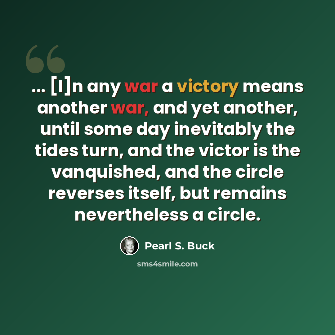 “... [I]n any war a victory means another war, and yet another, until some day inevitably the tides turn, and the victor is the vanquished, and the circle reverses itself, but remains nevertheless a circle.” quote by Pearl S. Buck