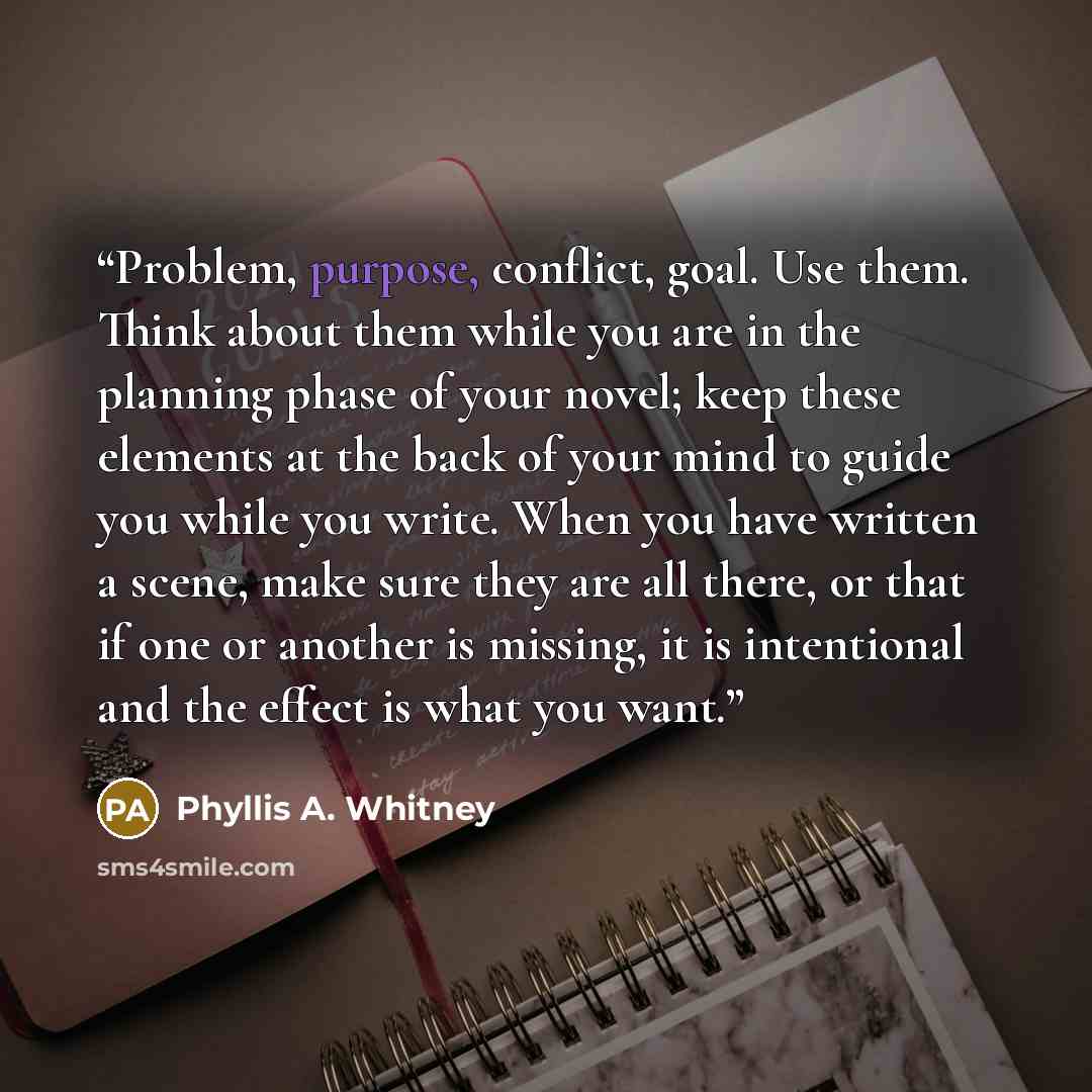“Problem, purpose, conflict, goal. Use them. Think about them while you are in the planning phase of your novel; keep these elements at the back of your mind to guide you while you write. When you have written a scene, make sure they are all there, or that if one or another is missing, it is…” quote by Phyllis A. Whitney