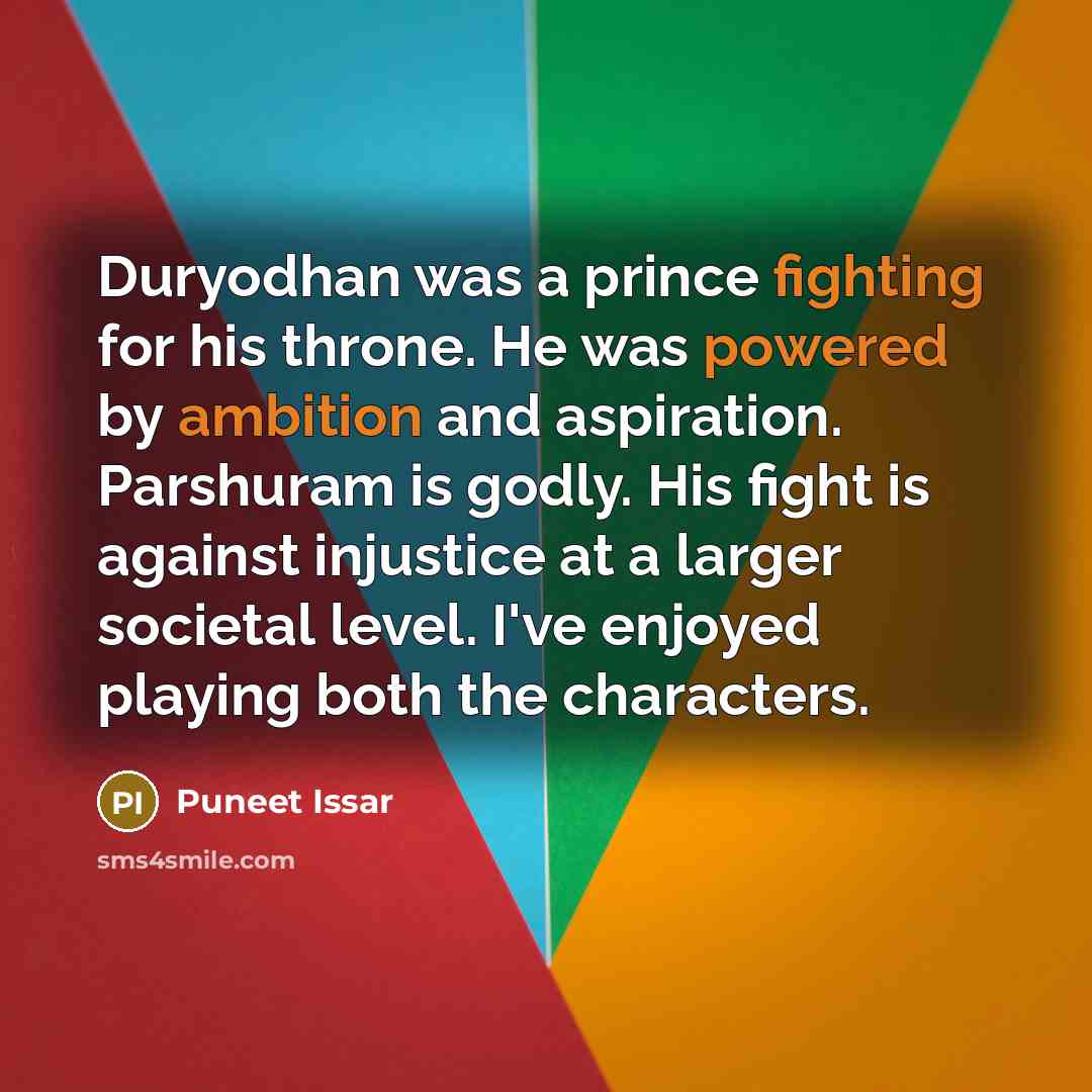 “Duryodhan was a prince fighting for his throne. He was powered by ambition and aspiration. Parshuram is godly. His fight is against injustice at a larger societal level. I've enjoyed playing both the characters.” quote by Puneet Issar