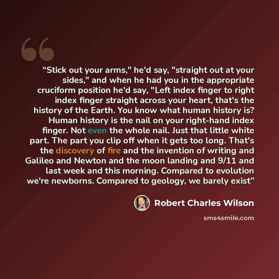 “Stick out your arms," he'd say, "straight out at your sides," and when he had you in the appropriate cruciform position he'd say, "Left index finger to right index finger straight across your heart, that's the history of the Earth. You know what human history is? Human history is the nail on your…” quote by Robert Charles Wilson