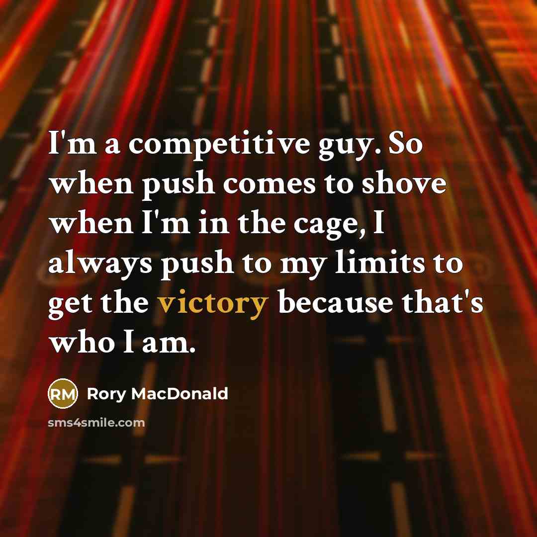 “I'm a competitive guy. So when push comes to shove when I'm in the cage, I always push to my limits to get the victory because that's who I am.” quote by Rory MacDonald