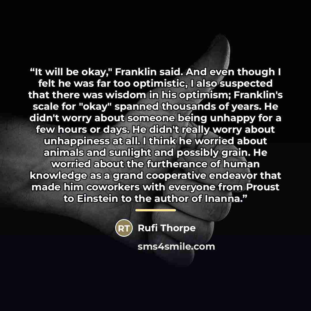 “It will be okay," Franklin said. And even though I felt he was far too optimistic, I also suspected that there was wisdom in his optimism; Franklin's scale for "okay" spanned thousands of years. He didn't worry about someone being unhappy for a few hours or days. He didn't really worry about…” quote by Rufi Thorpe