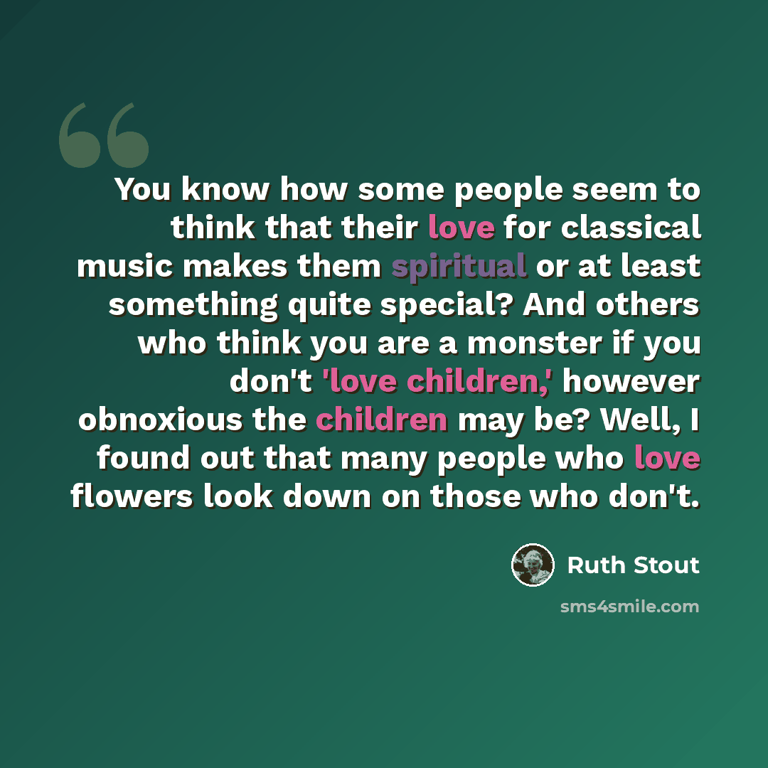 “You know how some people seem to think that their love for classical music makes them spiritual or at least something quite special? And others who think you are a monster if you don't 'love children,' however obnoxious the children may be? Well, I found out that many people who love flowers look…” quote by Ruth Stout