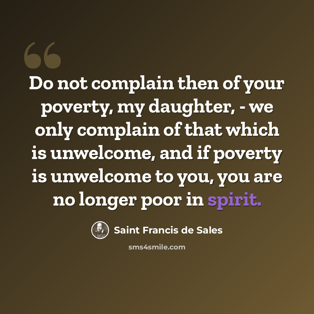 “Do not complain then of your poverty, my daughter, - we only complain of that which is unwelcome, and if poverty is unwelcome to you, you are no longer poor in spirit.” quote by Saint Francis de Sales