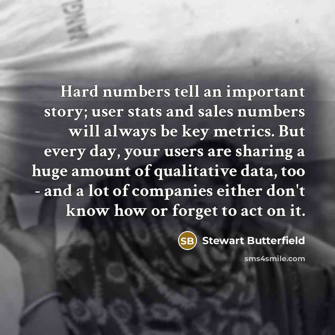 “Hard numbers tell an important story; user stats and sales numbers will always be key metrics. But every day, your users are sharing a huge amount of qualitative data, too - and a lot of companies either don't know how or forget to act on it.” quote by Stewart Butterfield