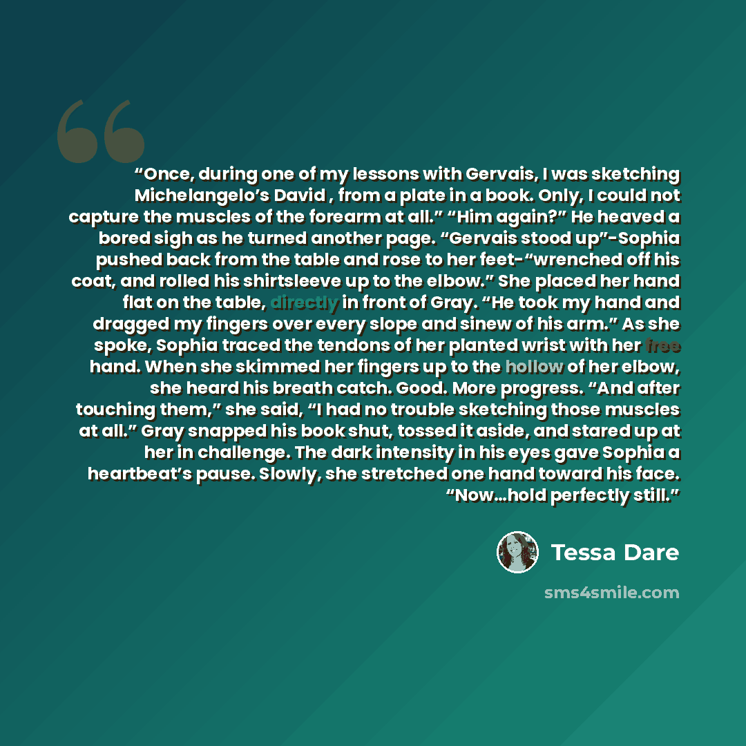“Once, during one of my lessons with Gervais, I was sketching Michelangelo’s David , from a plate in a book. Only, I could not capture the muscles of the forearm at all.” “Him again?” He heaved a bored sigh as he turned another page. “Gervais stood up”-Sophia pushed back from the table and rose to…” quote by Tessa Dare