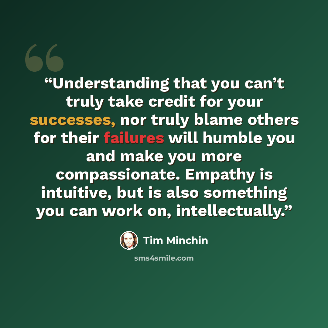 “Understanding that you can’t truly take credit for your successes, nor truly blame others for their failures will humble you and make you more compassionate. Empathy is intuitive, but is also something you can work on, intellectually.” quote by Tim Minchin