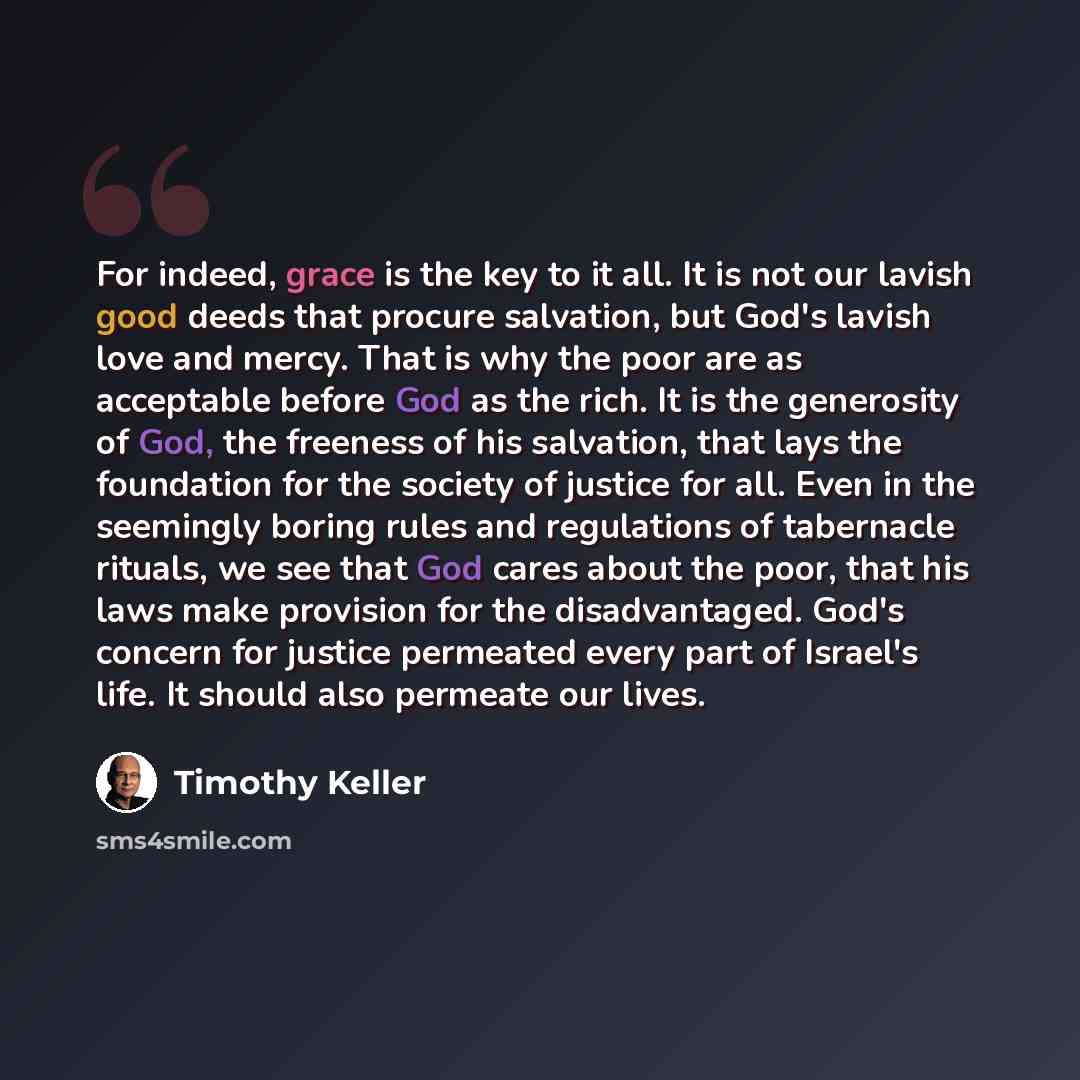 “For indeed, grace is the key to it all. It is not our lavish good deeds that procure salvation, but God's lavish love and mercy. That is why the poor are as acceptable before God as the rich. It is the generosity of God, the freeness of his salvation, that lays the foundation for the society of…” quote by Timothy Keller