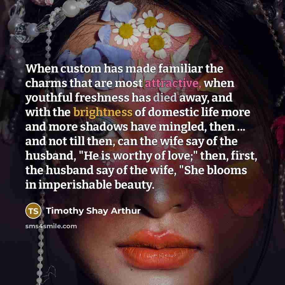 “When custom has made familiar the charms that are most attractive, when youthful freshness has died away, and with the brightness of domestic life more and more shadows have mingled, then ... and not till then, can the wife say of the husband, "He is worthy of love;" then, first, the husband say…” quote by Timothy Shay Arthur